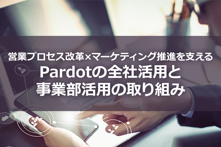 営業プロセス改革×マーケティング推進を支える Pardotの全社活用と事業部活用の取り組み